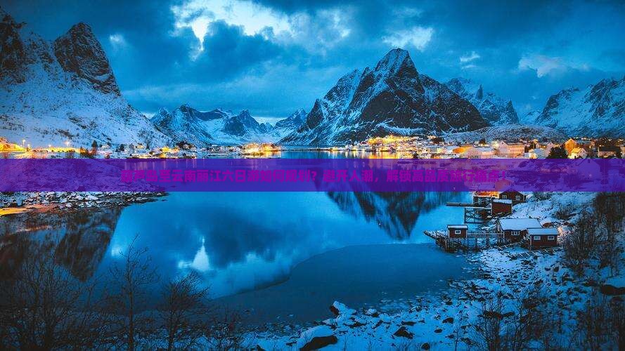 葫芦岛至云南丽江六日游如何规划？避开人潮，解锁高品质旅行痛点！
