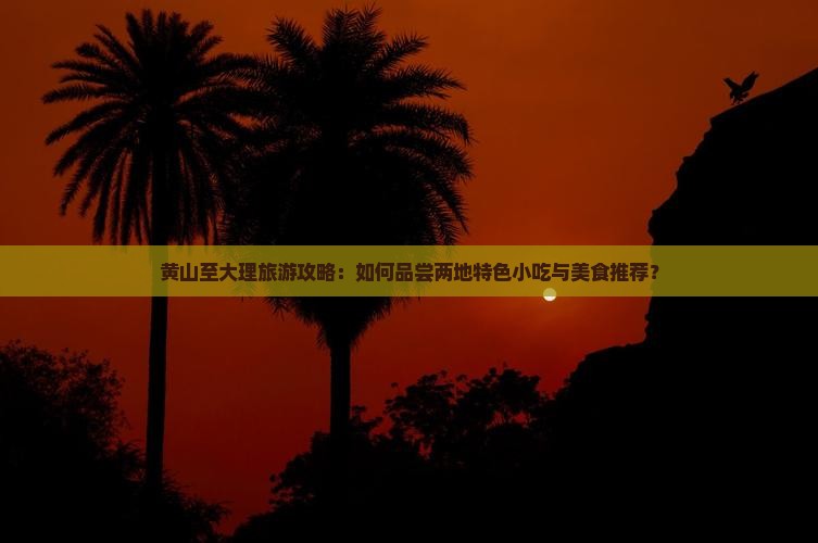 黄山至大理旅游攻略：如何品尝两地特色小吃与美食推荐？