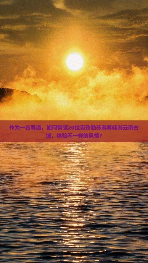 作为一名导游，如何带领20位克孜勒苏游客畅游云南古城，体验不一样的风情？