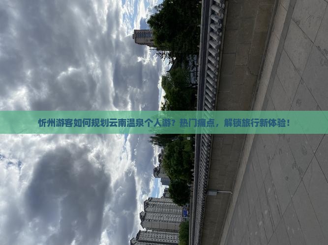 忻州游客如何规划云南温泉个人游？热门痛点，解锁旅行新体验！