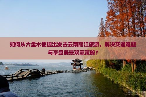如何从六盘水便捷出发去云南丽江旅游，解决交通难题与享受美景双赢策略？