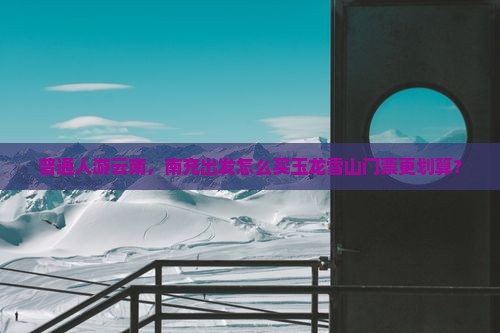 普通人游云南，南充出发怎么买玉龙雪山门票更划算？
