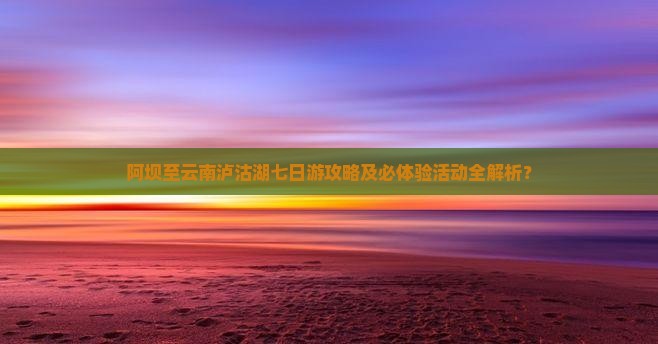 阿坝至云南泸沽湖七日游攻略及必体验活动全解析？