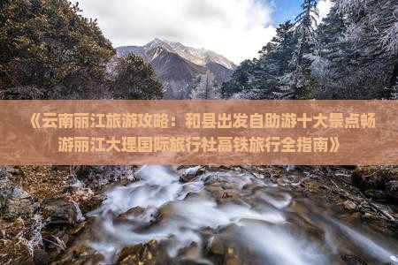 《云南丽江旅游攻略：和县出发自助游十大景点畅游丽江大理国际旅行社高铁旅行全指南》