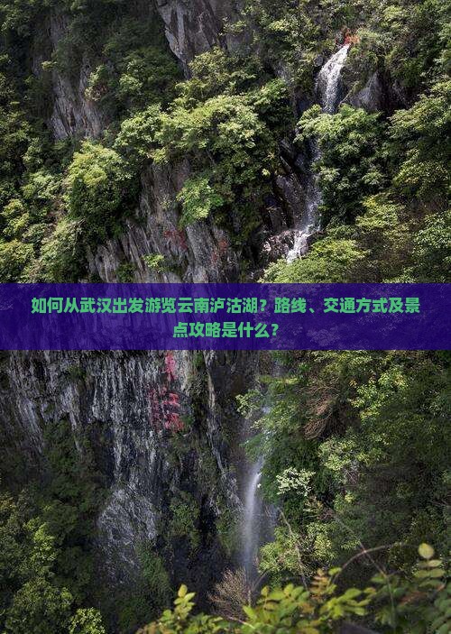 如何从武汉出发游览云南泸沽湖？路线、交通方式及景点攻略是什么？
