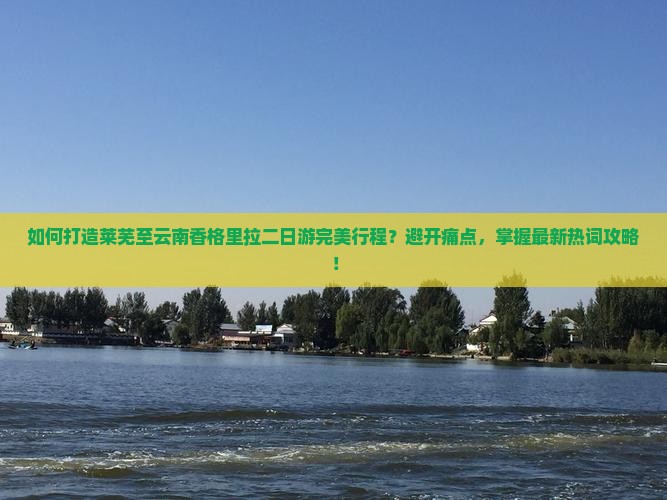 如何打造莱芜至云南香格里拉二日游完美行程？避开痛点，掌握最新热词攻略！