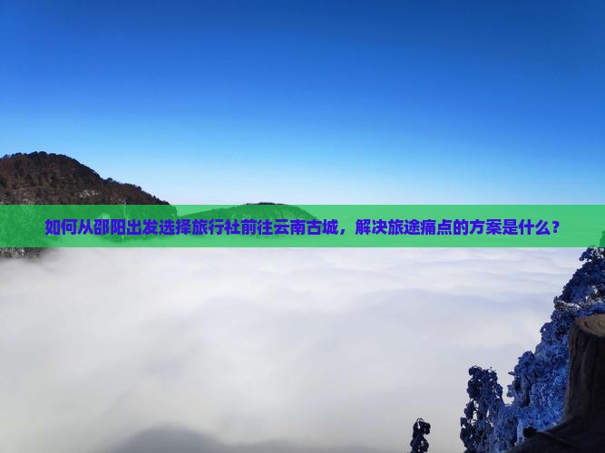 如何从邵阳出发选择旅行社前往云南古城，解决旅途痛点的方案是什么？