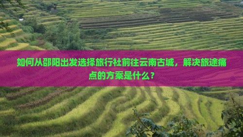 如何从邵阳出发选择旅行社前往云南古城，解决旅途痛点的方案是什么？