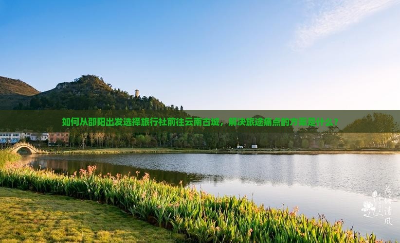 如何从邵阳出发选择旅行社前往云南古城，解决旅途痛点的方案是什么？