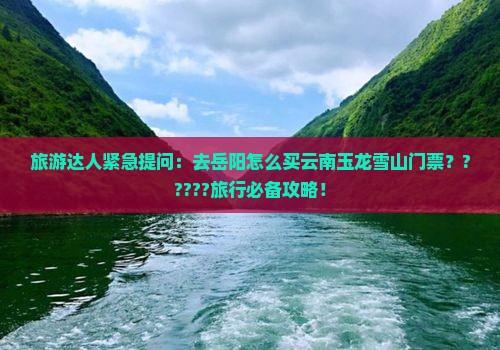 旅游达人紧急提问：去岳阳怎么买云南玉龙雪山门票？?????旅行必备攻略！