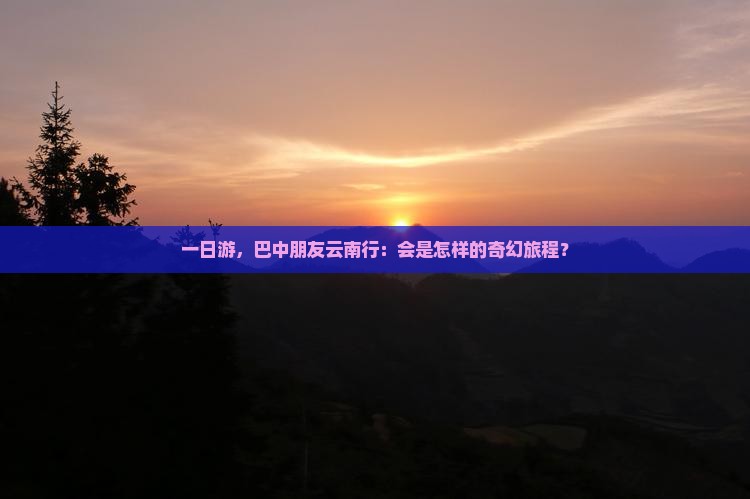 一日游，巴中朋友云南行：会是怎样的奇幻旅程？