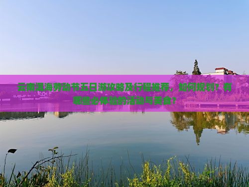 云南洱海劳动节五日游攻略及行程推荐，如何规划？有哪些必体验的活动与美食？