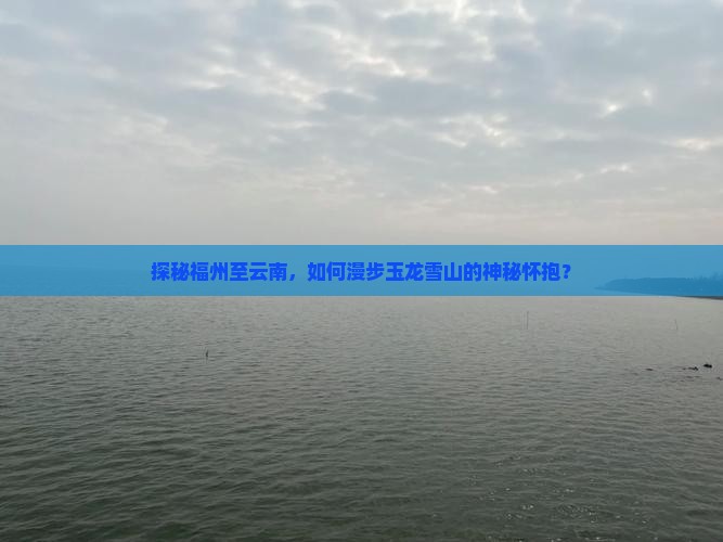 探秘福州至云南，如何漫步玉龙雪山的神秘怀抱？