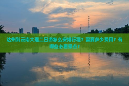 达州到云南大理二日游怎么安排行程？需要多少费用？有哪些必看景点？
