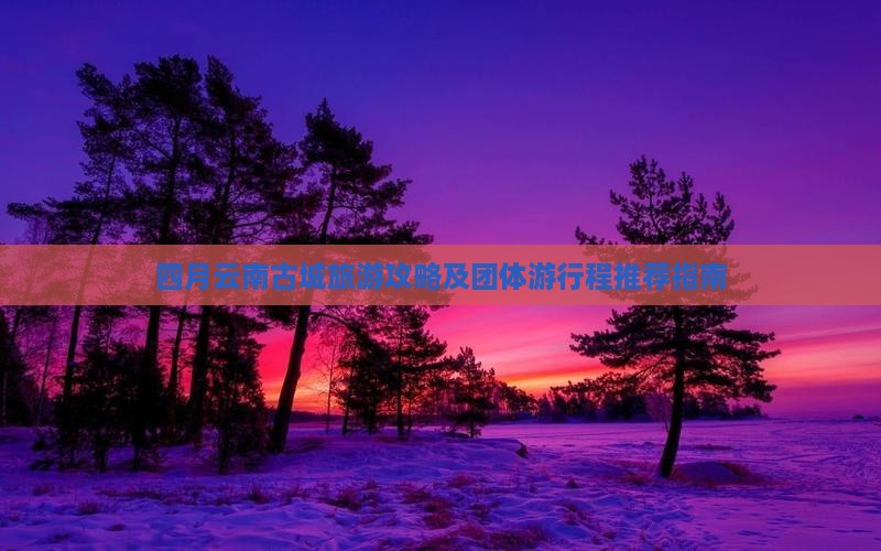 四月云南古城旅游攻略及团体游行程推荐指南