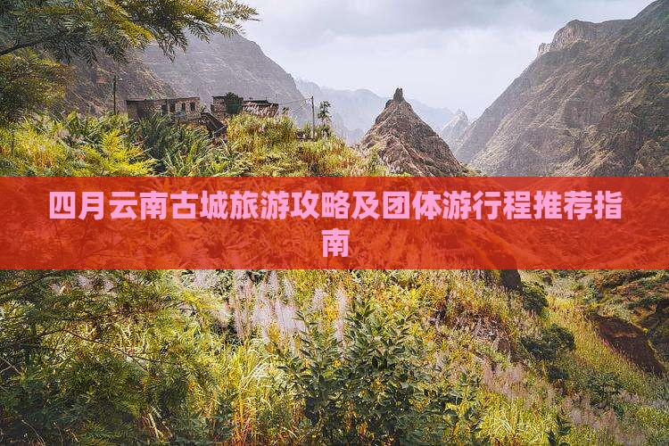 四月云南古城旅游攻略及团体游行程推荐指南