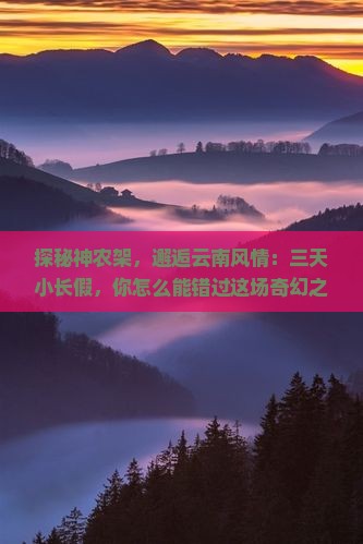 探秘神农架，邂逅云南风情：三天小长假，你怎么能错过这场奇幻之旅？