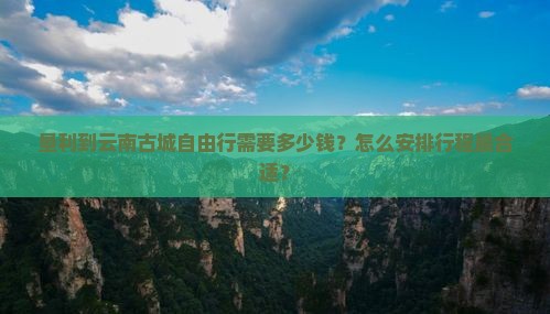 垦利到云南古城自由行需要多少钱？怎么安排行程最合适？