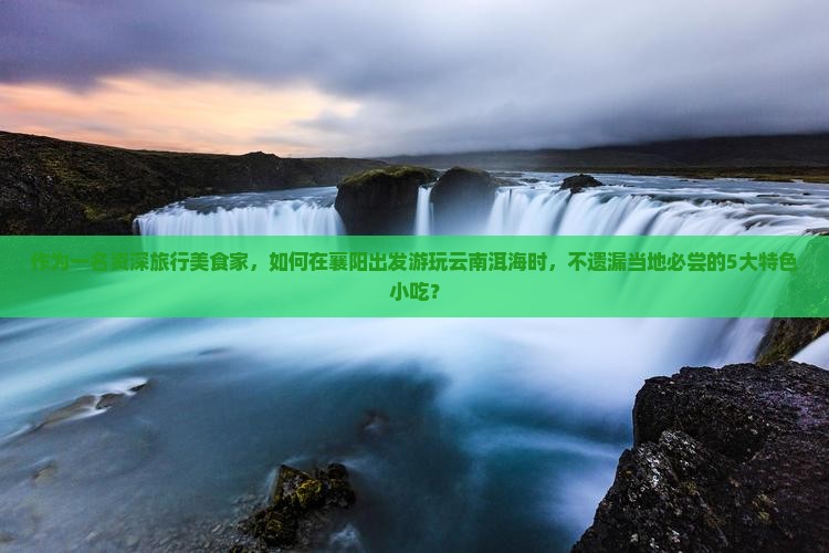 作为一名资深旅行美食家，如何在襄阳出发游玩云南洱海时，不遗漏当地必尝的5大特色小吃？