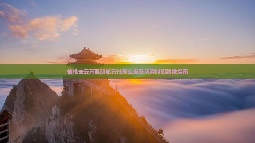 仙桃去云南昆明旅行社怎么走及所需时间路线指南
