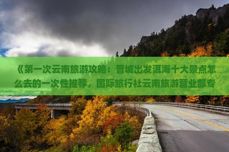 《第一次云南旅游攻略：晋城出发洱海十大景点怎么去的一次性推荐，国际旅行社云南旅游营业部专业信息指南》