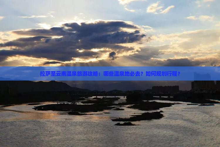 拉萨至云南温泉旅游攻略：哪些温泉地必去？如何规划行程？