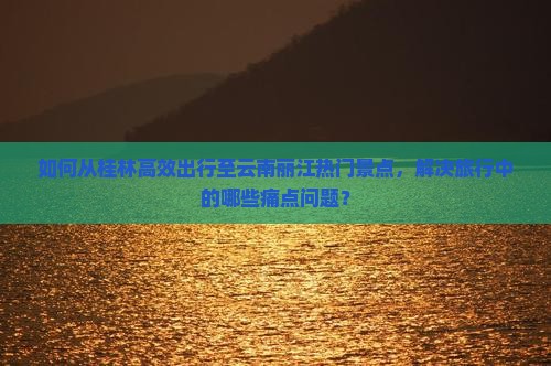 如何从桂林高效出行至云南丽江热门景点，解决旅行中的哪些痛点问题？