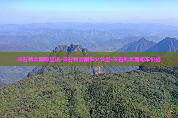 黄石到云南哪里玩-黄石到云南多少公里-黄石到云南动车价格