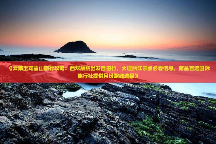 《云南玉龙雪山旅行攻略：西双版纳出发自由行，大理丽江景点必看信息，南昌首选国际旅行社提供月份路线选择》