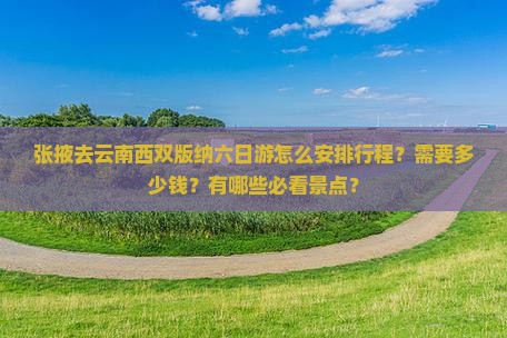张掖去云南西双版纳六日游怎么安排行程？需要多少钱？有哪些必看景点？