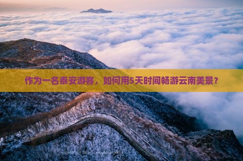 作为一名泰安游客，如何用5天时间畅游云南美景？