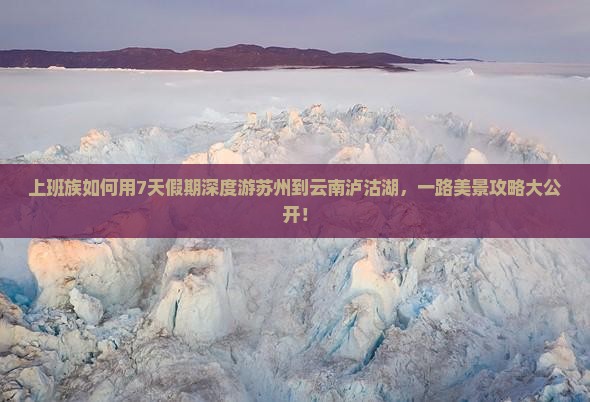 上班族如何用7天假期深度游苏州到云南泸沽湖，一路美景攻略大公开！