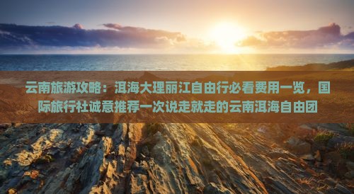 云南旅游攻略：洱海大理丽江自由行必看费用一览，国际旅行社诚意推荐一次说走就走的云南洱海自由团