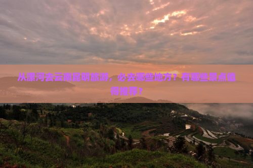 从漯河去云南昆明旅游，必去哪些地方？有哪些景点值得推荐？