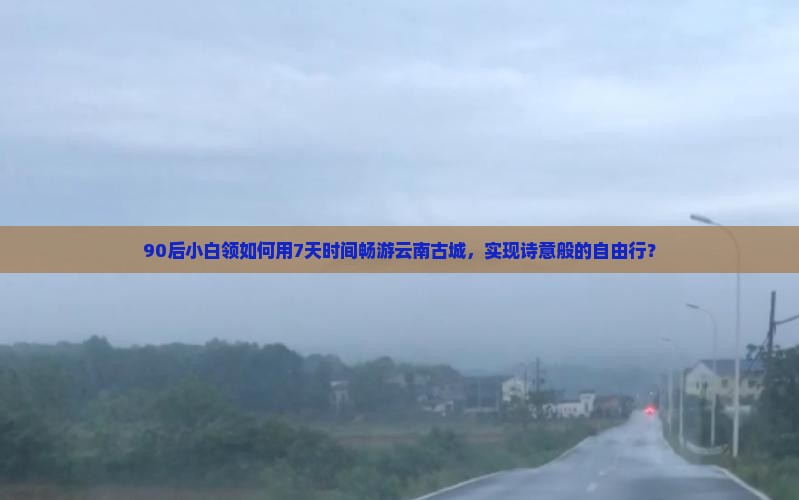 90后小白领如何用7天时间畅游云南古城，实现诗意般的自由行？