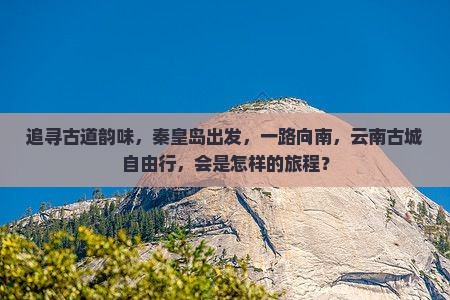 追寻古道韵味，秦皇岛出发，一路向南，云南古城自由行，会是怎样的旅程？