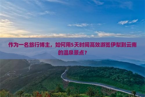 作为一名旅行博主，如何用5天时间高效游览伊犁到云南的温泉景点？