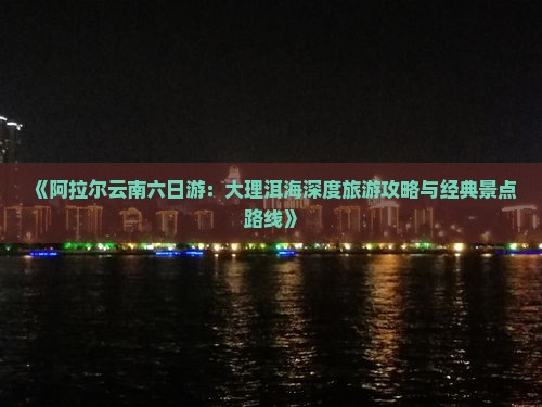 《阿拉尔云南六日游：大理洱海深度旅游攻略与经典景点路线》