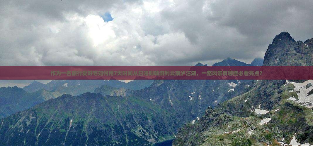 作为一名旅行爱好宅如何用7天时间从日喀则畅游到云南泸沽湖，一路风景有哪些必看亮点？