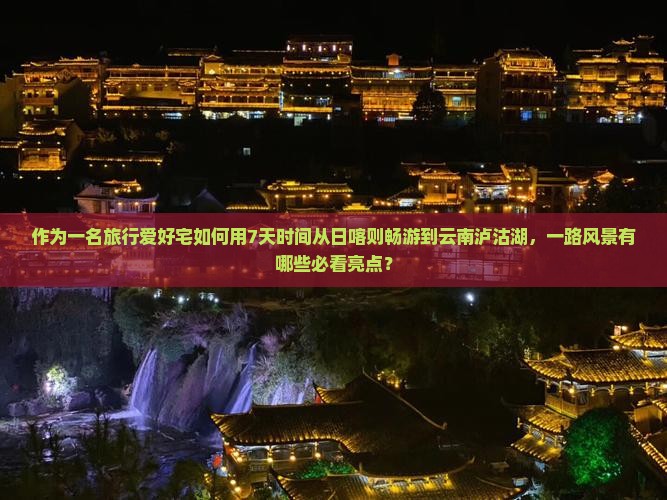 作为一名旅行爱好宅如何用7天时间从日喀则畅游到云南泸沽湖，一路风景有哪些必看亮点？