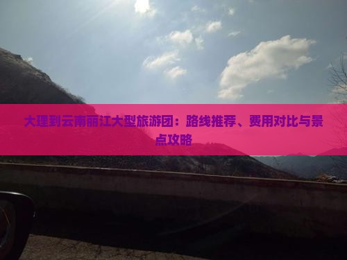 大理到云南丽江大型旅游团：路线推荐、费用对比与景点攻略