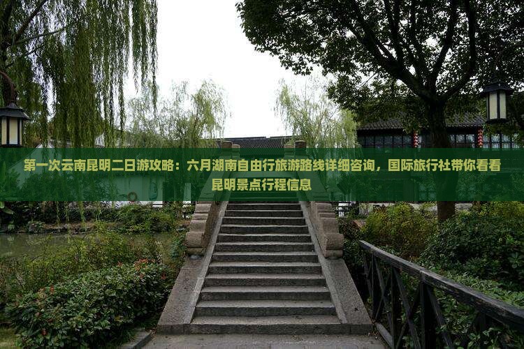 第一次云南昆明二日游攻略：六月湖南自由行旅游路线详细咨询，国际旅行社带你看看昆明景点行程信息