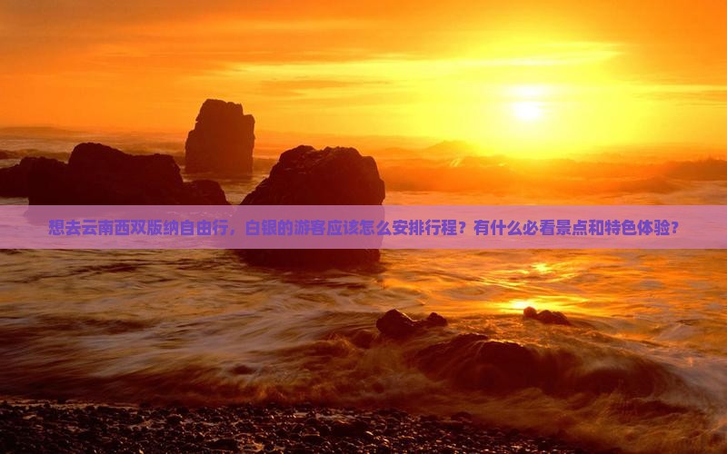 想去云南西双版纳自由行，白银的游客应该怎么安排行程？有什么必看景点和特色体验？