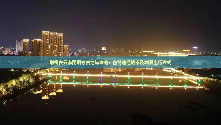 荆州去云南昆明必去地与攻略：自驾途径城市及划算出行方式