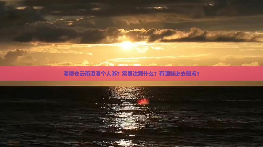 淄博去云南洱海个人游？需要注意什么？有哪些必去景点？
