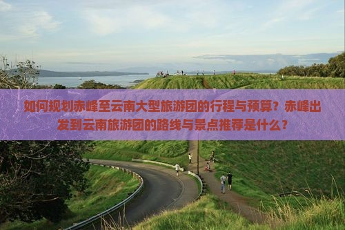 如何规划赤峰至云南大型旅游团的行程与预算？赤峰出发到云南旅游团的路线与景点推荐是什么？