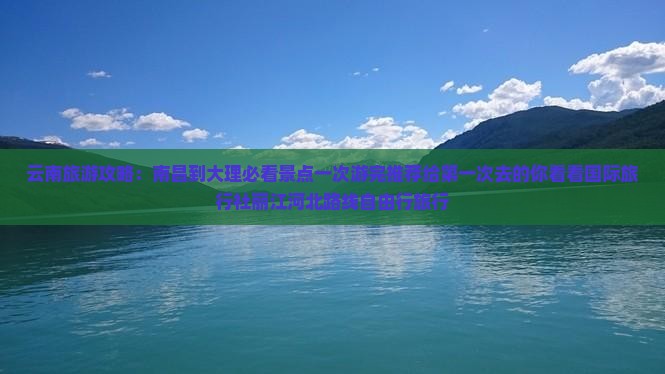 云南旅游攻略：南昌到大理必看景点一次游完推荐给第一次去的你看看国际旅行社丽江河北路线自由行旅行