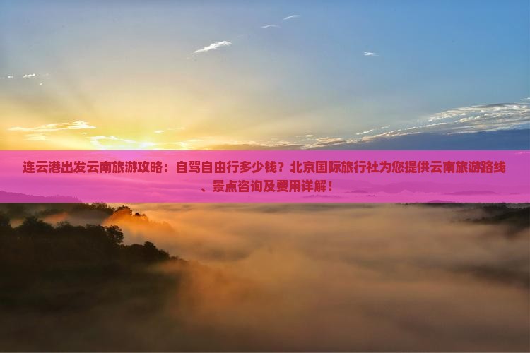 连云港出发云南旅游攻略：自驾自由行多少钱？北京国际旅行社为您提供云南旅游路线、景点咨询及费用详解！