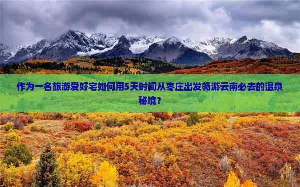 作为一名旅游爱好宅如何用5天时间从枣庄出发畅游云南必去的温泉秘境？