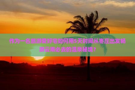 作为一名旅游爱好宅如何用5天时间从枣庄出发畅游云南必去的温泉秘境？